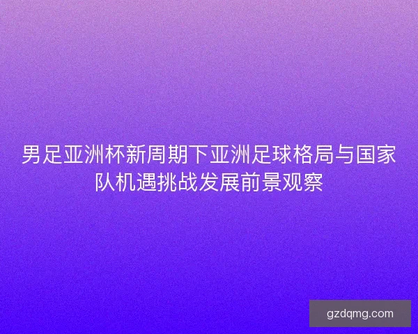 男足亚洲杯新周期下亚洲足球格局与国家队机遇挑战发展前景观察