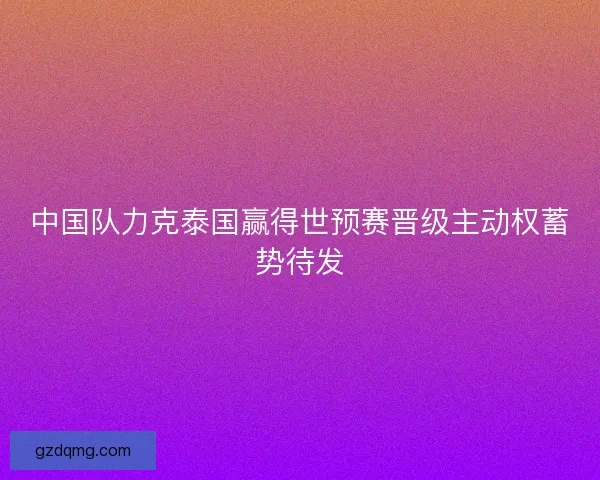 中国队力克泰国赢得世预赛晋级主动权蓄势待发 中国队力克泰国赢得世预赛晋级主动权蓄势待发