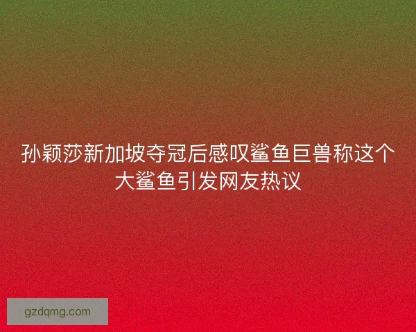 孙颖莎新加坡夺冠后感叹鲨鱼巨兽称这个大鲨鱼引发网友热议