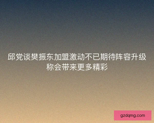邱党谈樊振东加盟激动不已期待阵容升级称会带来更多精彩 邱党谈樊振东加盟激动不已期待阵容升级称会带来更多精彩