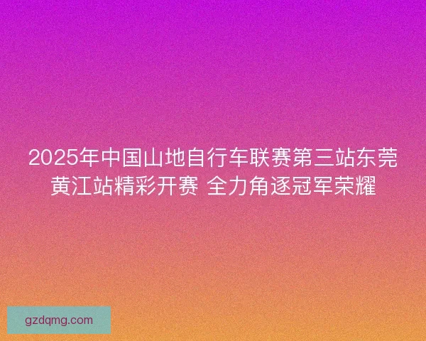 2025年中国山地自行车联赛第三站东莞黄江站精彩开赛 全力角逐冠军荣耀 2025年中国山地自行车联赛第三站东莞黄江站精彩开赛 全力角逐冠军荣耀