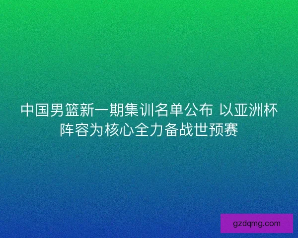 中国男篮新一期集训名单公布 以亚洲杯阵容为核心全力备战世预赛 中国男篮新一期集训名单公布 以亚洲杯阵容为核心全力备战世预赛