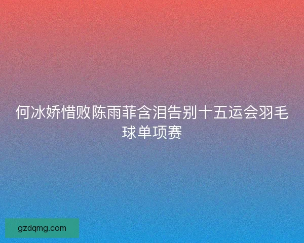何冰娇惜败陈雨菲含泪告别十五运会羽毛球单项赛 何冰娇惜败陈雨菲含泪告别十五运会羽毛球单项赛