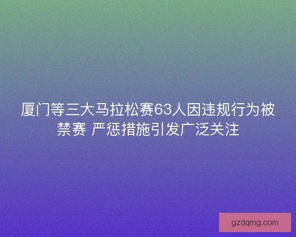 厦门等三大马拉松赛63人因违规行为被禁赛 严惩措施引发广泛关注