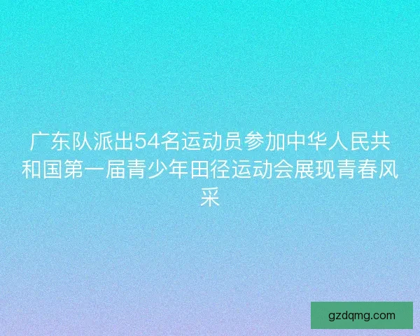 广东队派出54名运动员参加中华人民共和国第一届青少年田径运动会展现青春风采
