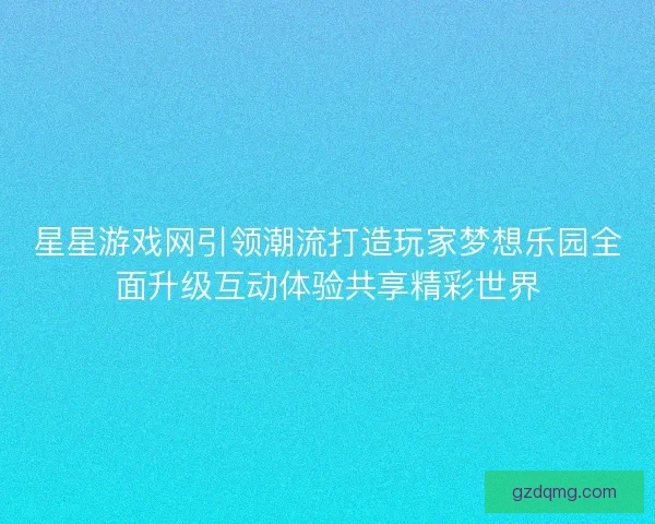 星星游戏网引领潮流打造玩家梦想乐园全面升级互动体验共享精彩世界