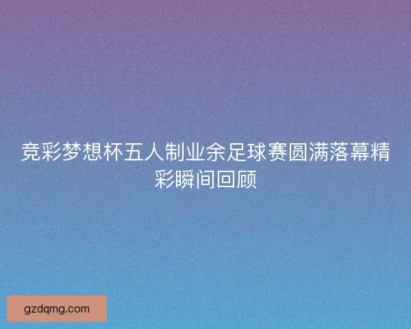 竞彩梦想杯五人制业余足球赛圆满落幕精彩瞬间回顾