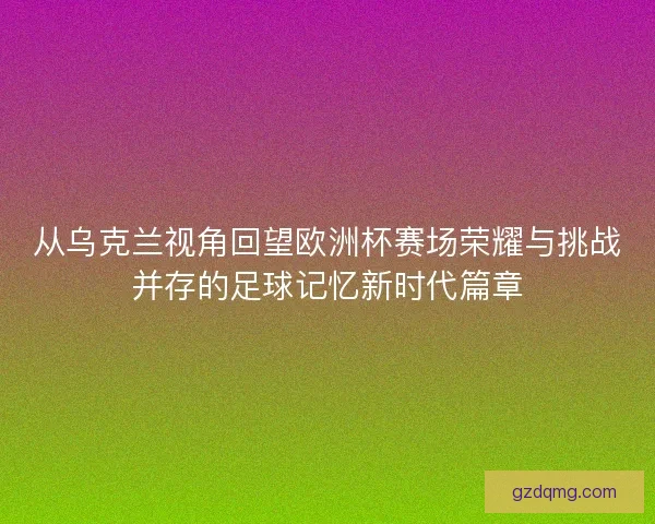 从乌克兰视角回望欧洲杯赛场荣耀与挑战并存的足球记忆新时代篇章 从乌克兰视角回望欧洲杯赛场荣耀与挑战并存的足球记忆新时代篇章