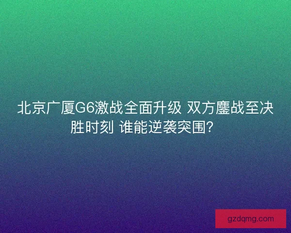 北京广厦G6激战全面升级 双方鏖战至决胜时刻 谁能逆袭突围? 北京广厦G6激战全面升级 双方鏖战至决胜时刻 谁能逆袭突围?