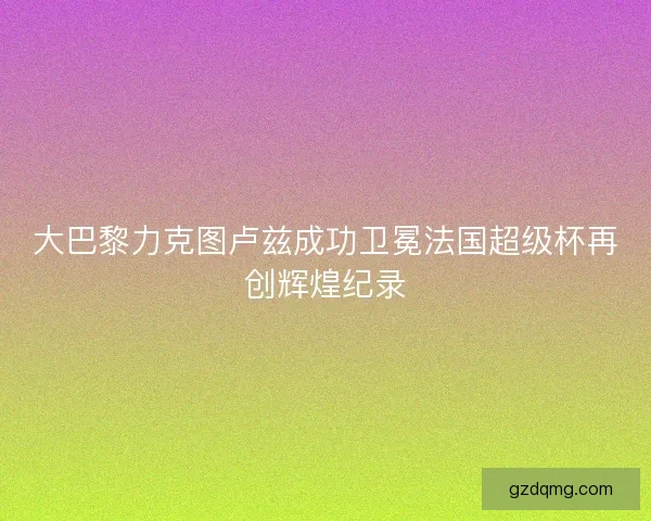 大巴黎力克图卢兹成功卫冕法国超级杯再创辉煌纪录 大巴黎力克图卢兹成功卫冕法国超级杯再创辉煌纪录