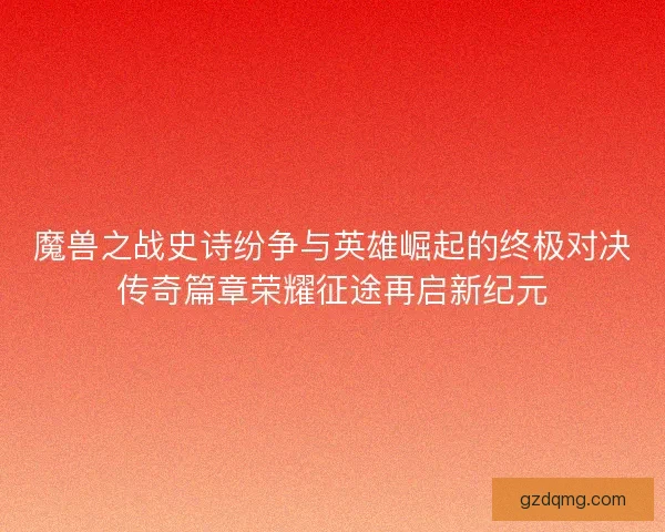 魔兽之战史诗纷争与英雄崛起的终极对决传奇篇章荣耀征途再启新纪元