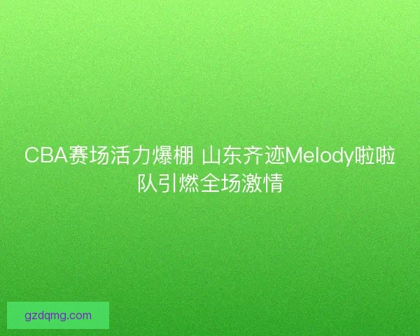 CBA赛场活力爆棚 山东齐迹Melody啦啦队引燃全场激情 CBA赛场活力爆棚 山东齐迹Melody啦啦队引燃全场激情