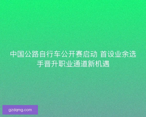 中国公路自行车公开赛启动 首设业余选手晋升职业通道新机遇 中国公路自行车公开赛启动 首设业余选手晋升职业通道新机遇