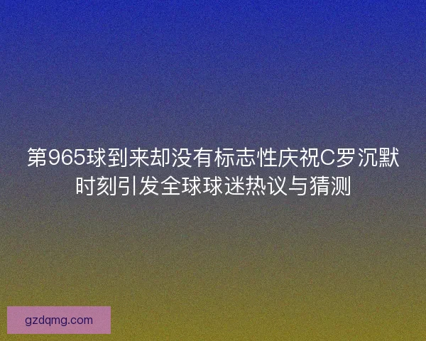 第965球到来却没有标志性庆祝C罗沉默时刻引发全球球迷热议与猜测