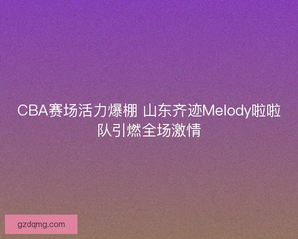 CBA赛场活力爆棚 山东齐迹Melody啦啦队引燃全场激情