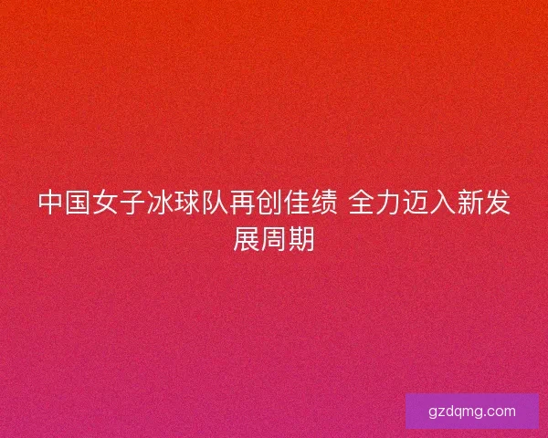 中国女子冰球队再创佳绩 全力迈入新发展周期