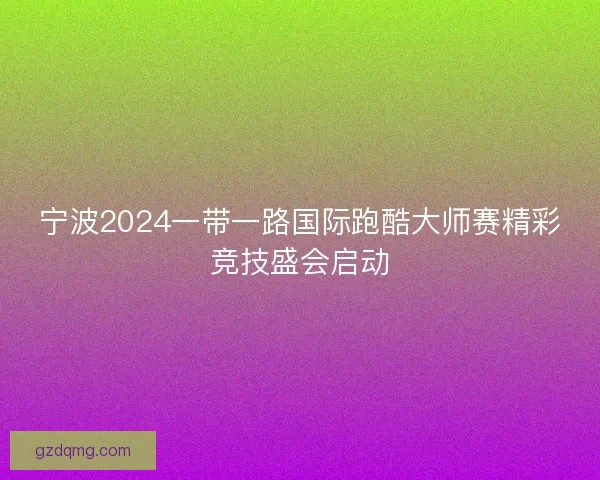 宁波2024一带一路国际跑酷大师赛精彩竞技盛会启动