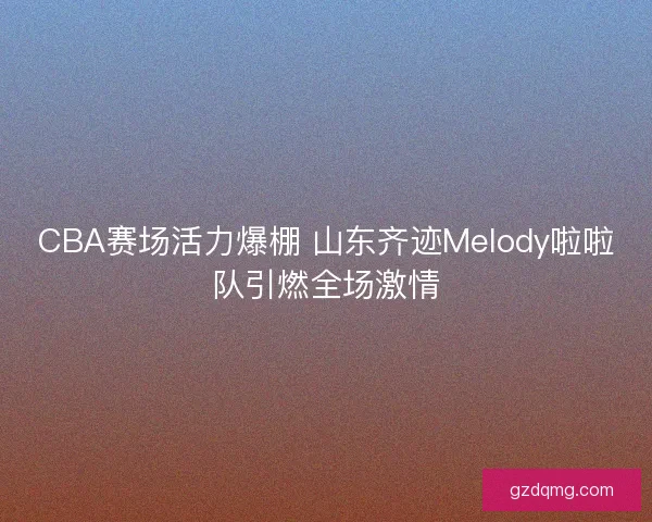 CBA赛场活力爆棚 山东齐迹Melody啦啦队引燃全场激情 CBA赛场活力爆棚 山东齐迹Melody啦啦队引燃全场激情
