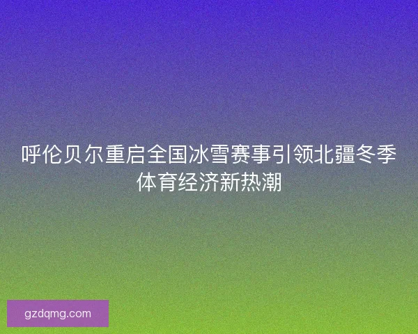 呼伦贝尔重启全国冰雪赛事引领北疆冬季体育经济新热潮 呼伦贝尔重启全国冰雪赛事引领北疆冬季体育经济新热潮