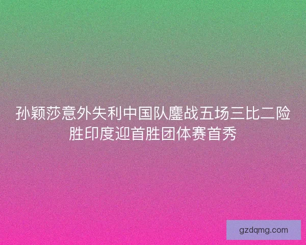 孙颖莎意外失利中国队鏖战五场三比二险胜印度迎首胜团体赛首秀