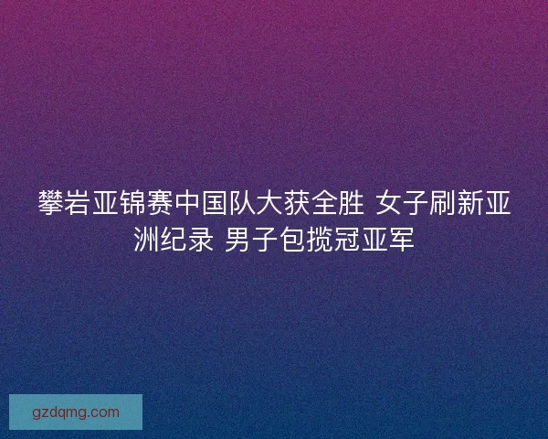 攀岩亚锦赛中国队大获全胜 女子刷新亚洲纪录 男子包揽冠亚军