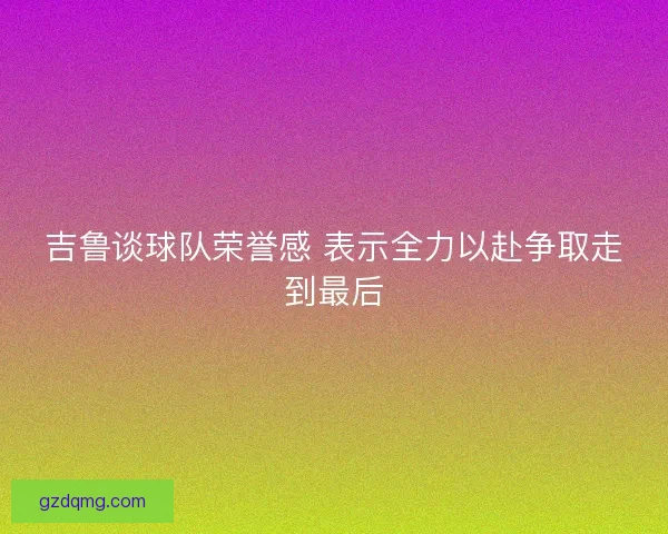吉鲁谈球队荣誉感 表示全力以赴争取走到最后