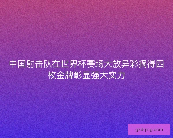 中国射击队在世界杯赛场大放异彩摘得四枚金牌彰显强大实力