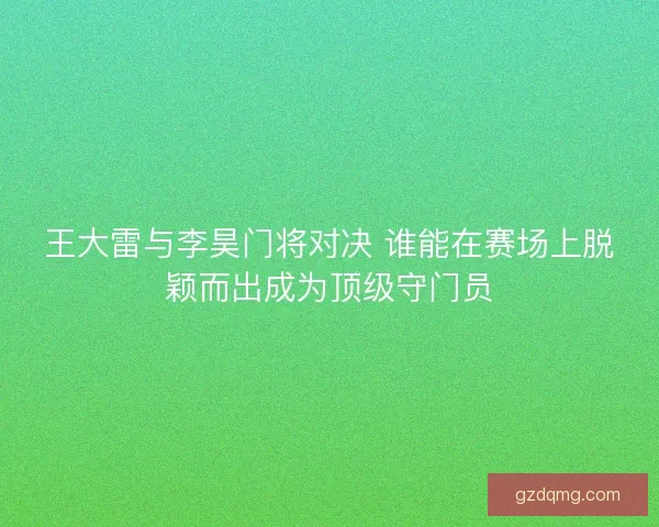 王大雷与李昊门将对决 谁能在赛场上脱颖而出成为顶级守门员 王大雷与李昊门将对决 谁能在赛场上脱颖而出成为顶级守门员