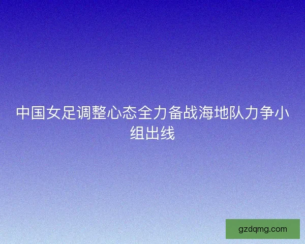 中国女足调整心态全力备战海地队力争小组出线