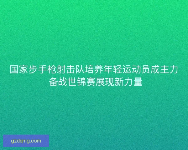 国家步手枪射击队培养年轻运动员成主力 备战世锦赛展现新力量